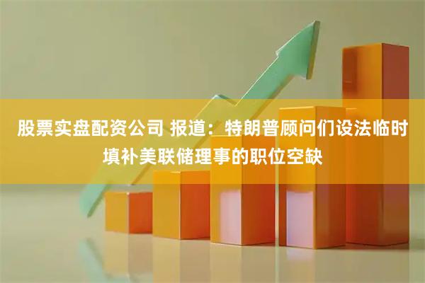 股票实盘配资公司 报道：特朗普顾问们设法临时填补美联储理事的职位空缺