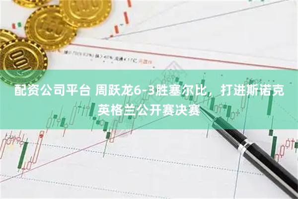 配资公司平台 周跃龙6-3胜塞尔比，打进斯诺克英格兰公开赛决赛
