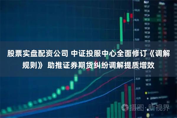 股票实盘配资公司 中证投服中心全面修订《调解规则》 助推证券期货纠纷调解提质增效