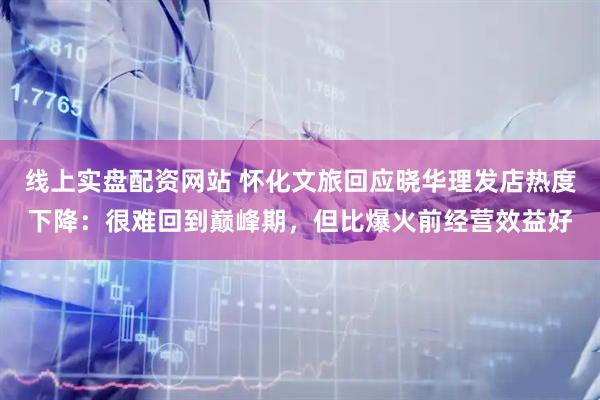 线上实盘配资网站 怀化文旅回应晓华理发店热度下降：很难回到巅峰期，但比爆火前经营效益好