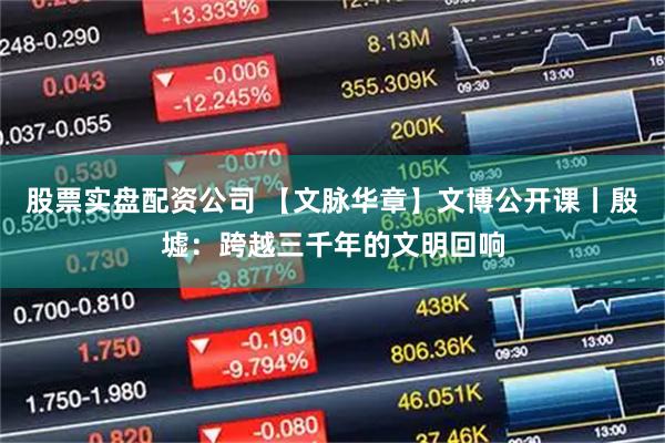 股票实盘配资公司 【文脉华章】文博公开课丨殷墟:跨越三千年的文明回响