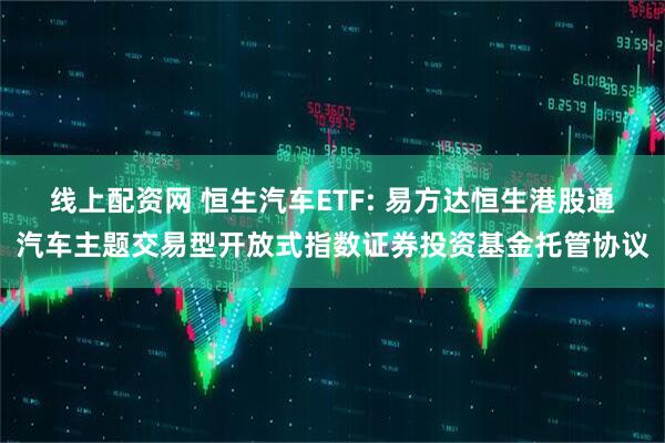 线上配资网 恒生汽车ETF: 易方达恒生港股通汽车主题交易型开放式指数证券投资基金托管协议