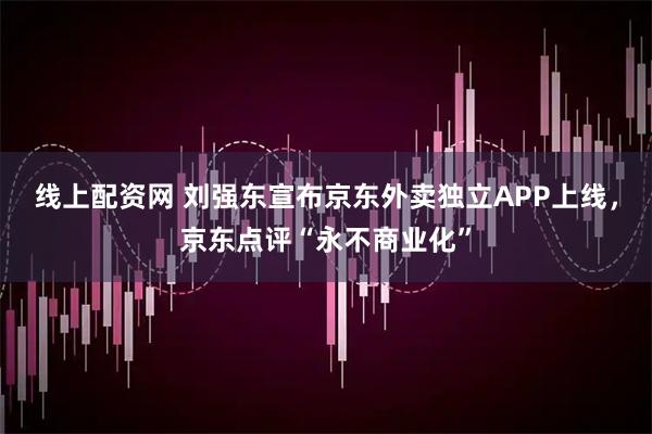 线上配资网 刘强东宣布京东外卖独立APP上线，京东点评“永不商业化”