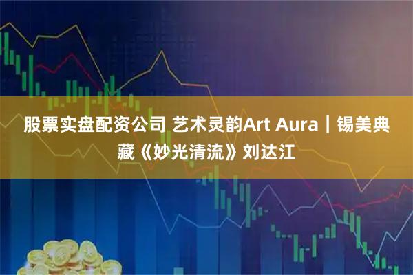 股票实盘配资公司 艺术灵韵Art Aura|锡美典藏《妙光清流》刘达江