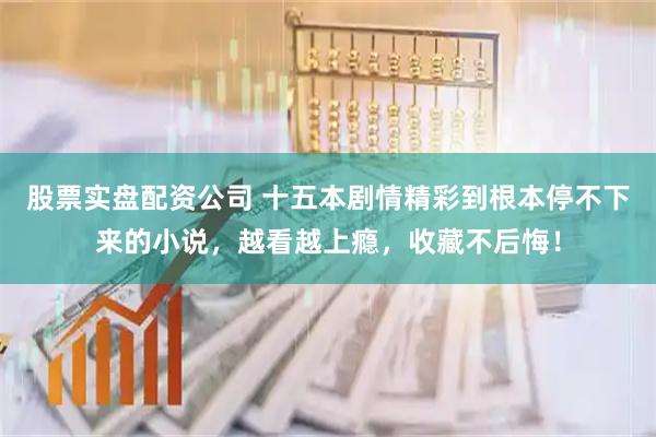 股票实盘配资公司 十五本剧情精彩到根本停不下来的小说,越看越上瘾,收藏不后悔!