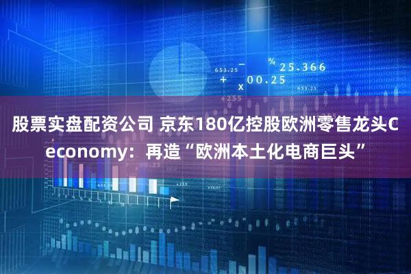 股票实盘配资公司 京东180亿控股欧洲零售龙头Ceconomy:再造“欧洲本土化电商巨头”
