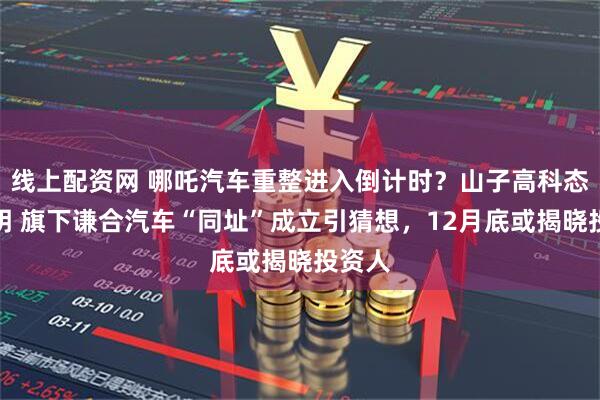 线上配资网 哪吒汽车重整进入倒计时？山子高科态度不明 旗下谦合汽车“同址”成立引猜想，12月底或揭晓投资人